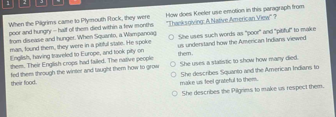 when the pilgrims came to plymouth rock, they were poor and hungry - half of them died within a few months from disease and hunger. when squanto, a wampanoag man, found them, they were in a pitiful state. he spoke english, having traveled to europe, and took pity on them. their english crops had failed. the native people fed them through the winter and taught them how to grow their food. how does keeler use emotion in this paragraph from \thanksgiving: a native american view\? she uses such words as \poor\ and \pitiful\ to make us understand how the american indians viewed them. she uses a statistic to show how many died. she describes squanto and the american indians to make us feel grateful to them. she describes the pilgrims to make us respect them.