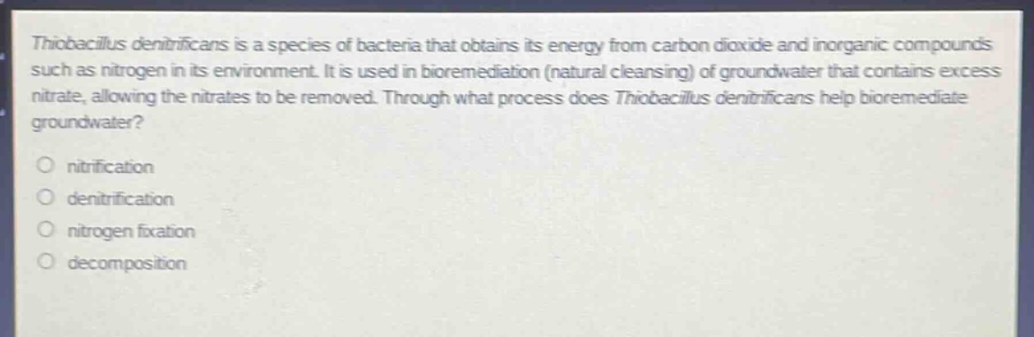 thiobacillus denitrificans is a species of bacteria that obtains its energy from carbon dioxide and inorganic compounds such as nitrogen in its environment. it is used in bioremediation (natural cleansing) of groundwater that contains excess nitrate, allowing the nitrates to be removed. through what process does thiobacillus denitrificans help bioremediate groundwater?\no nitrification\no denitrification\no nitrogen fixation\no decomposition