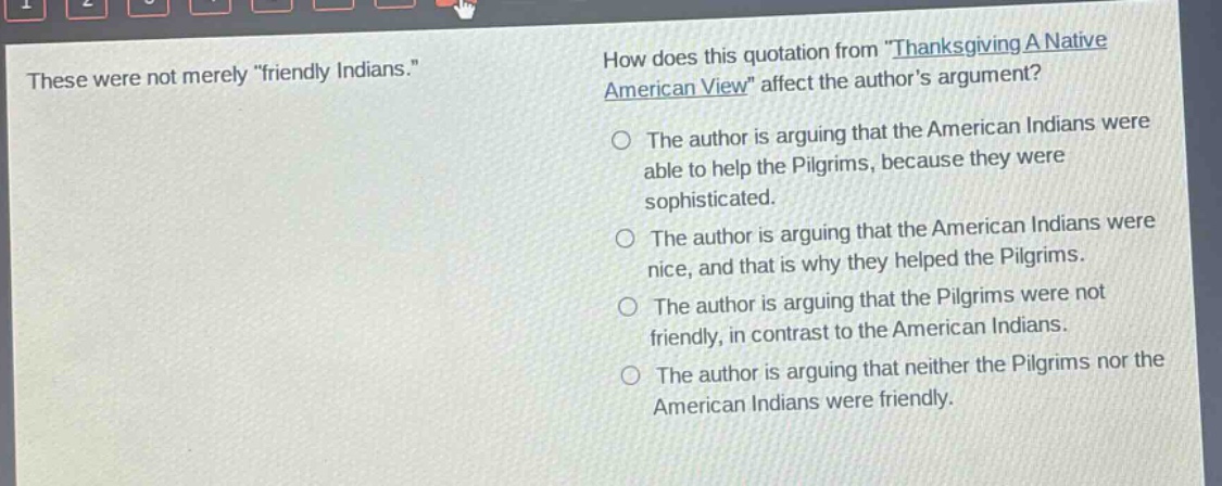 these were not merely \friendly indians.\ how does this quotation from \thanksgiving a native american view\ affect the authors argument? the author is arguing that the american indians were able to help the pilgrims, because they were sophisticated. the author is arguing that the american indians were nice, and that is why they helped the pilgrims. the author is arguing that the pilgrims were not friendly, in contrast to the american indians. the author is arguing that neither the pilgrims nor the american indians were friendly.