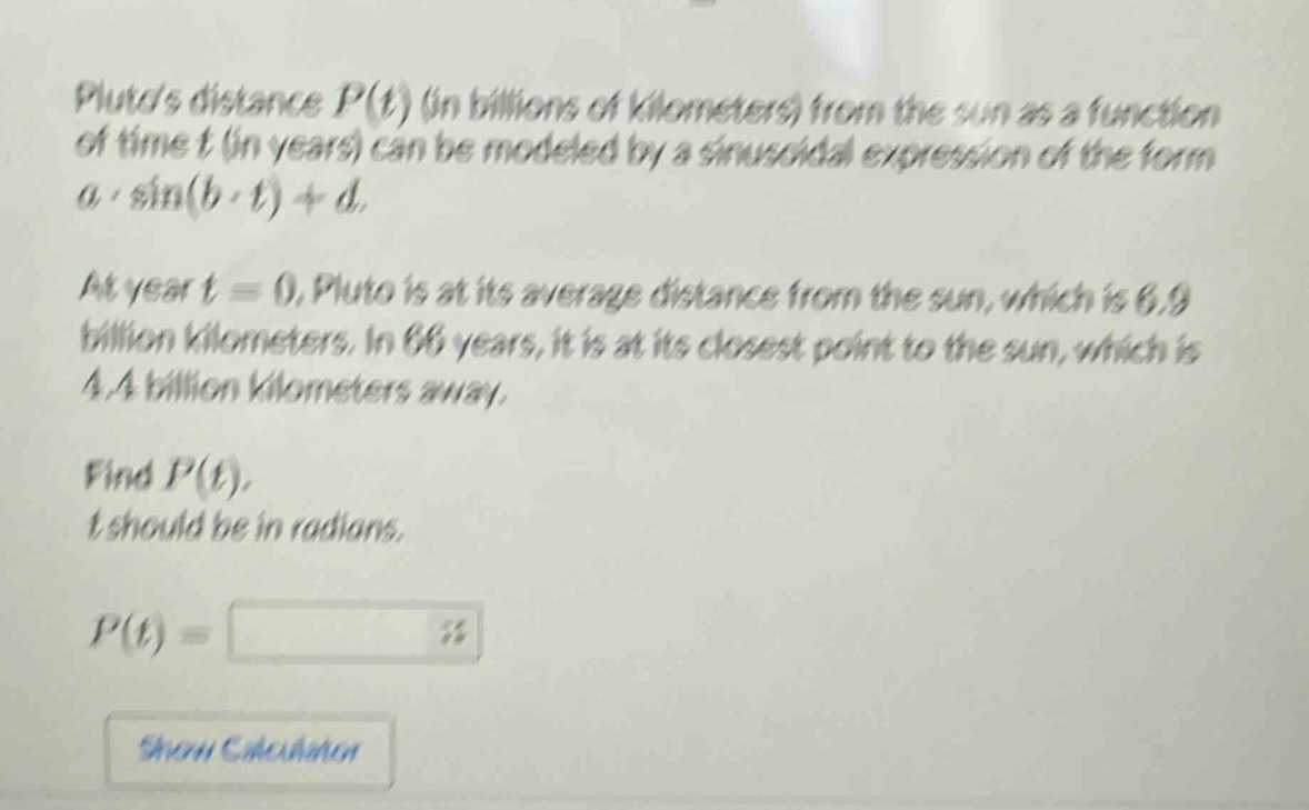 plutos distance p(t) (in billions of kilometers) from the sun as a function of time t (in years) can be modeled by a sinusoidal expression of the form a·sin(b·t)+d. at year t = 0, pluto is at its average distance from the sun, which is 6.9 billion kilometers. in 66 years, it is at its closest point to the sun, which is 4.4 billion kilometers away. find p(t), t should be in radians. p(t) =