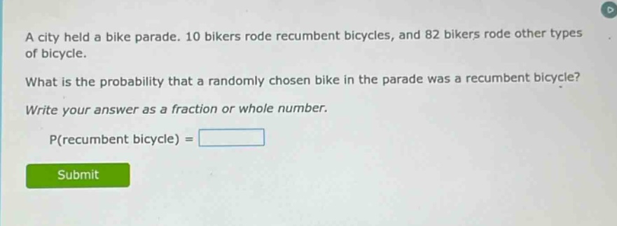 a city held a bike parade. 10 bikers rode recumbent bicycles, and 82 bikers rode other types of bicycle. what is the probability that a randomly chosen bike in the parade was a recumbent bicycle? write your answer as a fraction or whole number. p(recumbent bicycle) =