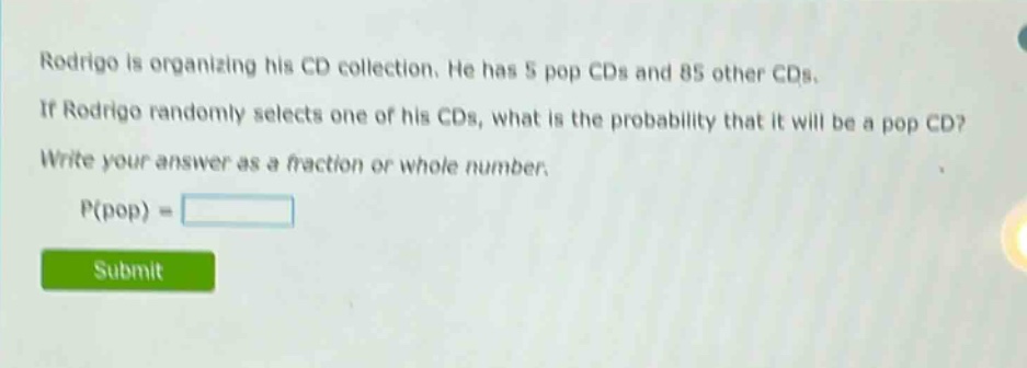 rodrigo is organizing his cd collection. he has 5 pop cds and 85 other cds. if rodrigo randomly selects one of his cds, what is the probability that it will be a pop cd? write your answer as a fraction or whole number. p(pop) =