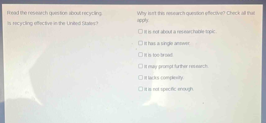 read the research question about recycling. is recycling effective in the united states? why isnt this research question effective? check all that apply. it is not about a researchable topic. it has a single answer. it is too broad. it may prompt further research. it lacks complexity. it is not specific enough.