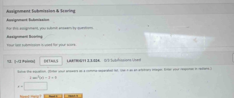 assignment submission & scoring assignment submission for this assignment, you submit answers by questions. assignment scoring your last submission is used for your score. 12. -/2 points details larttrig11 2.3.024. 0/3 submissions used solve the equation. (enter your answers as a comma - separated list. use n as an arbitrary integer. enter your response in radians.) 2 sec²(x) - 2 = 0 x = need help?