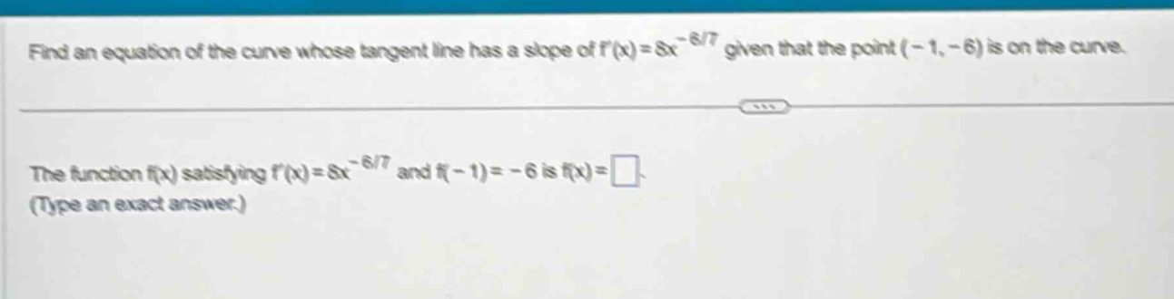 find an equation of the curve whose tangent line has a slope of f(x)=8x^(-6/7) given that the point (-1, -6) is on the curve. the function f(x) satisfying f(x)=8x^(-6/7) and f(-1)= -6 is f(x)= (type an exact answer.)