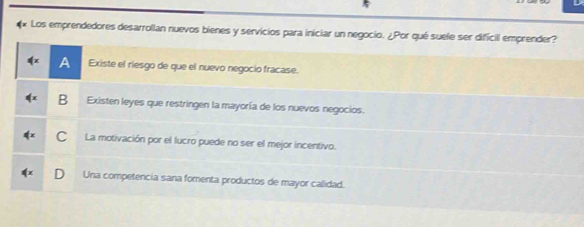 los emprendedores desarrollan nuevos bienes y servicios para iniciar un negocio. ¿por qué suele ser difícil emprender? a existe el riesgo de que el nuevo negocio fracase. b existen leyes que restringen la mayoría de los nuevos negocios. c la motivación por el lucro puede no ser el mejor incentivo. d una competencia sana fomenta productos de mayor calidad.