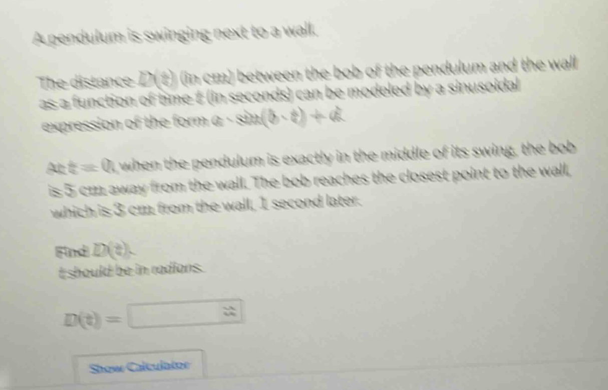 a pendulum is swinging next to a wall. the distance d(t) (in cm) between the bob of the pendulum and the wall as a function of time t (in seconds) can be modeled by a sinusoidal expression of the form a * sin(b * t)+d. at t = 0, when the pendulum is exactly in the middle of its swing, the bob is 5 cm away from the wall. the bob reaches the closest point to the wall, which is 3 cm from the wall, 1 second later. find d(t). t should be in radians. d(t)=