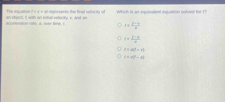 the equation f = v + at represents the final velocity of an object, f, with an initial velocity, v, and an acceleration rate, a, over time, t. which is an equivalent equation solved for t? o t = (f - v)/a o t = (f - a)/v o t = a(f - v) o t = v(f - a)
