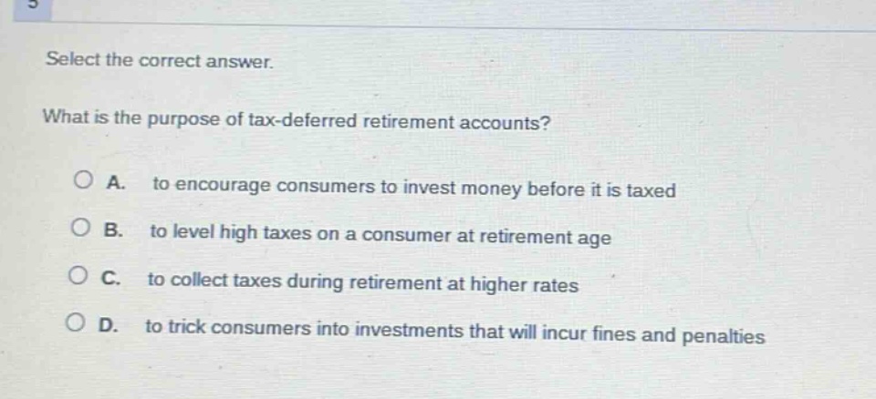 select the correct answer. what is the purpose of tax - deferred retirement accounts? a. to encourage consumers to invest money before it is taxed b. to level high taxes on a consumer at retirement age c. to collect taxes during retirement at higher rates d. to trick consumers into investments that will incur fines and penalties