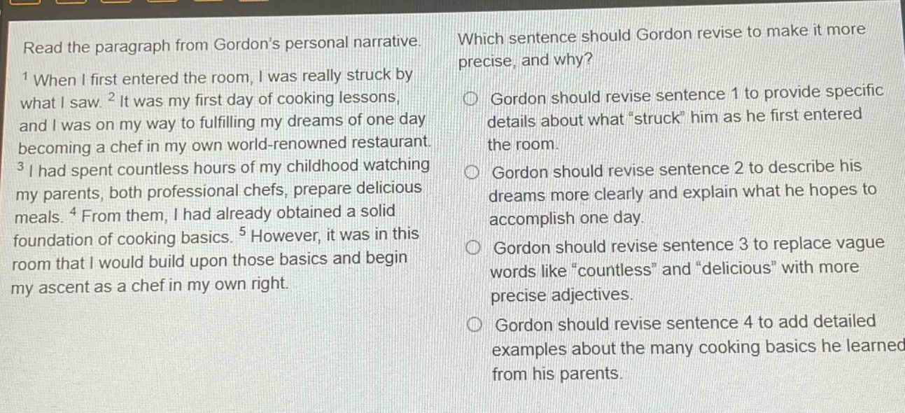 read the paragraph from gordon’s personal narrative. 1 when i first entered the room, i was really struck by what i saw. 2 it was my first day of cooking lessons, and i was on my way to fulfilling my dreams of one day becoming a chef in my own world - renowned restaurant. 3 i had spent countless hours of my childhood watching my parents, both professional chefs, prepare delicious meals. 4 from them, i had already obtained a solid foundation of cooking basics. 5 however, it was in this room that i would build upon those basics and begin my ascent as a chef in my own right. which sentence should gordon revise to make it more precise, and why? gordon should revise sentence 1 to provide specific details about what “struck” him as he first entered the room. gordon should revise sentence 2 to describe his dreams more clearly and explain what he hopes to accomplish one day. gordon should revise sentence 3 to replace vague words like “countless” and “delicious” with more precise adjectives. gordon should revise sentence 4 to add detailed examples about the many cooking basics he learned from his parents.