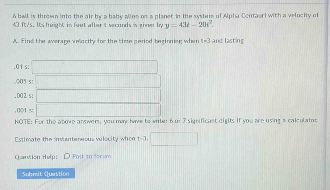 a ball is thrown into the air by a baby alien on a planet in the system of alpha centauri with a velocity of 43 ft/s. its height in feet after t seconds is given by y = 43t - 20t². a. find the average velocity for the time period beginning when t=3 and lasting .01 s: .005 s: .002 s: .001 s: note: for the above answers, you may have to enter 6 or 7 significant digits if you are using a calculator. estimate the instantaneous velocity when t=3. question help: post to forum submit question