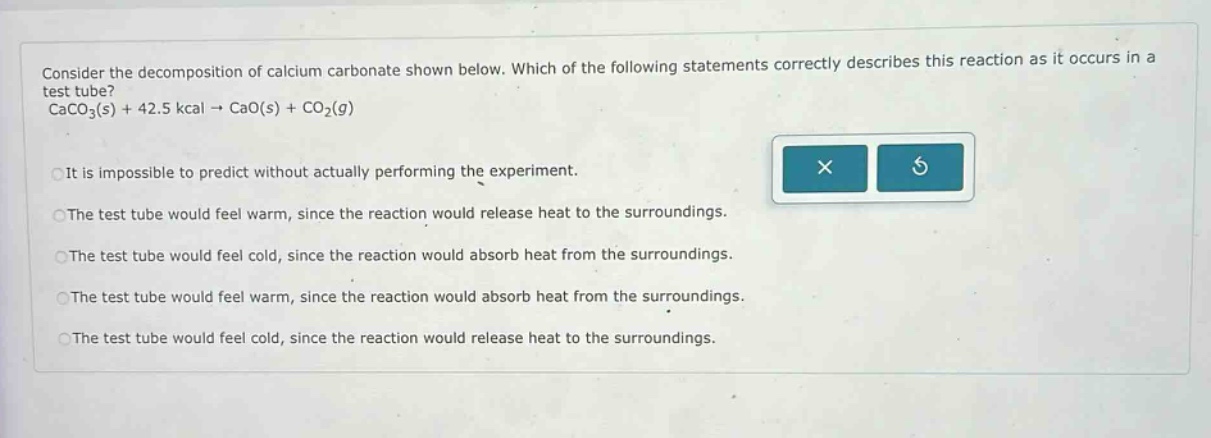 consider the decomposition of calcium carbonate shown below. which of the following statements correctly describes this reaction as it occurs in a test tube? caco3(s) + 42.5 kcal → cao(s) + co2(g) it is impossible to predict without actually performing the experiment. the test tube would feel warm, since the reaction would release heat to the surroundings. the test tube would feel cold, since the reaction would absorb heat from the surroundings. the test tube would feel warm, since the reaction would absorb heat from the surroundings. the test tube would feel cold, since the reaction would release heat to the surroundings.