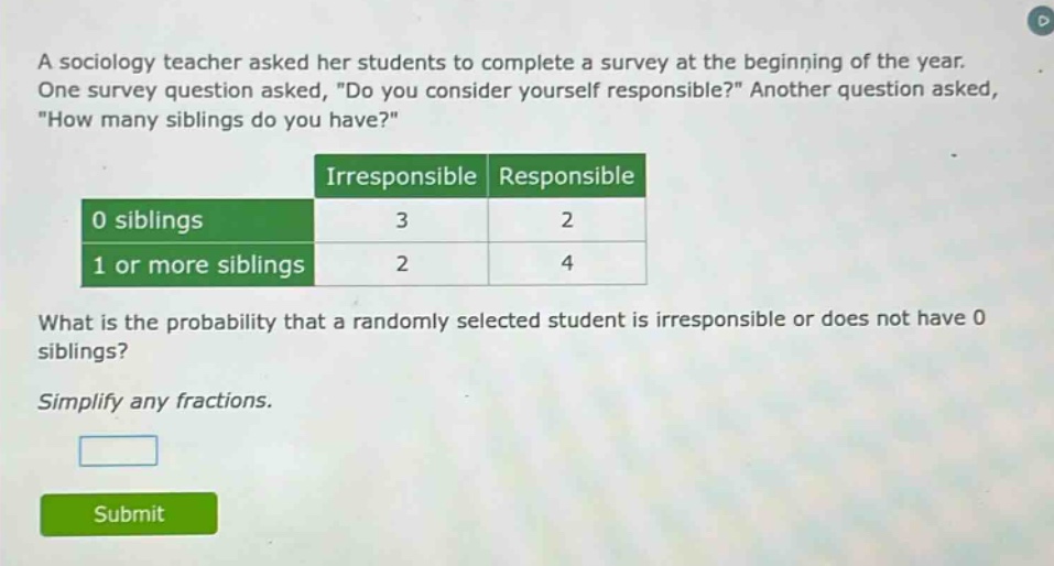 a sociology teacher asked her students to complete a survey at the beginning of the year. one survey question asked, \do you consider yourself responsible?\ another question asked, \how many siblings do you have?\ irresponsible responsible 0 siblings 3 2 1 or more siblings 2 4 what is the probability that a randomly selected student is irresponsible or does not have 0 siblings? simplify any fractions.