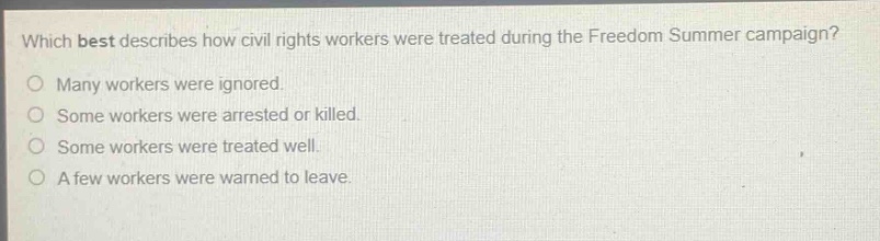 which best describes how civil rights workers were treated during the freedom summer campaign?\no many workers were ignored.\no some workers were arrested or killed.\no some workers were treated well.\no a few workers were warned to leave.