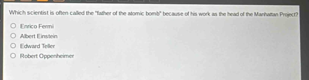 which scientist is often called the “father of the atomic bomb” because of his work as the head of the manhattan project?\nenrico fermi\nalbert einstein\nedward teller\nrobert oppenheimer