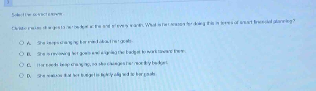 select the correct answer. christie makes changes to her budget at the end of every month. what is her reason for doing this in terms of smart financial planning? a. she keeps changing her mind about her goals. b. she is reviewing her goals and aligning the budget to work toward them. c. her needs keep changing, so she changes her monthly budget. d. she realizes that her budget is tightly aligned to her goals.