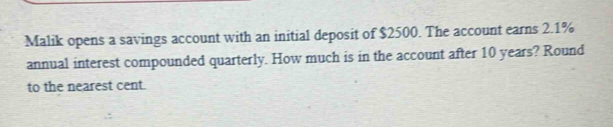 malik opens a savings account with an initial deposit of $2500. the account earns 2.1% annual interest compounded quarterly. how much is in the account after 10 years? round to the nearest cent.