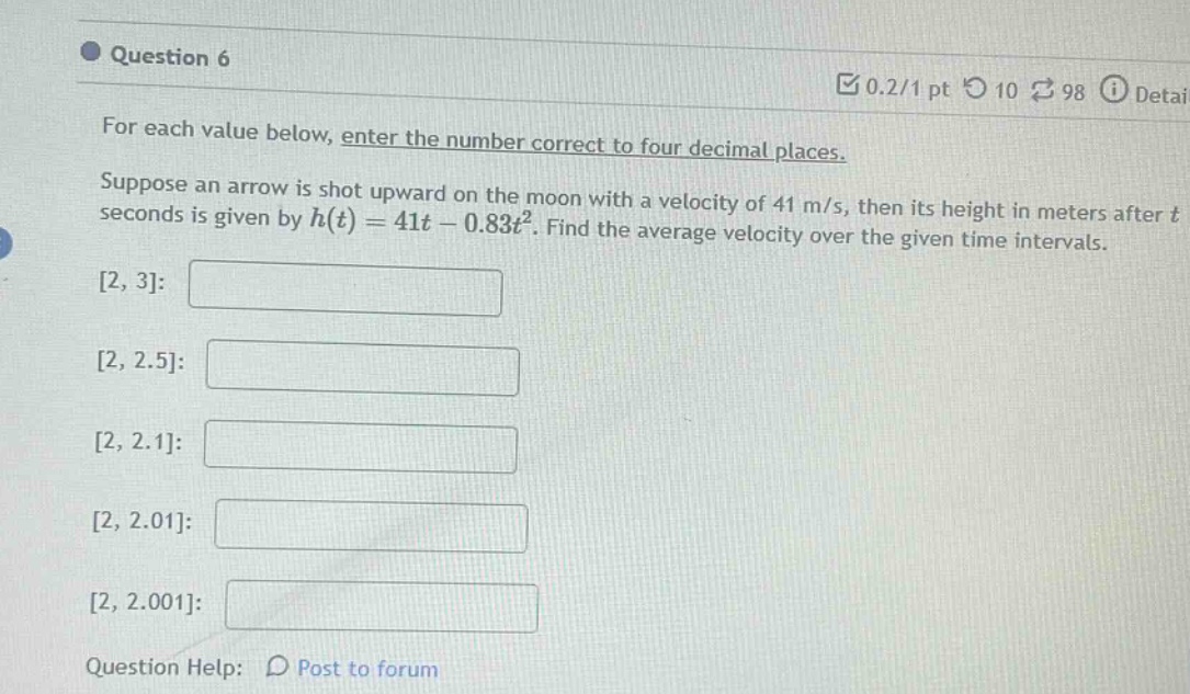 question 6\nfor each value below, enter the number correct to four decimal places.\nsuppose an arrow is shot upward on the moon with a velocity of 41 m/s, then its height in meters after t seconds is given by h(t)=41t - 0.83t². find the average velocity over the given time intervals.\n2, 3:\n2, 2.5:\n2, 2.1:\n2, 2.01:\n2, 2.001:\nquestion help: post to forum
