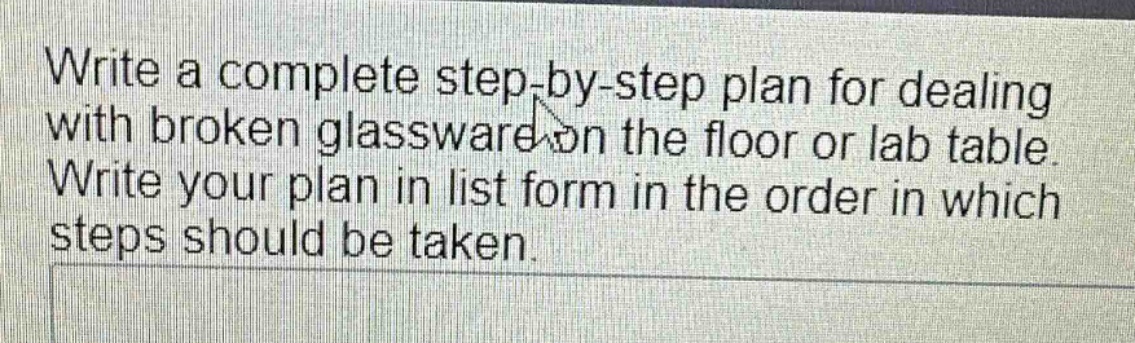 write a complete step - by - step plan for dealing with broken glassware on the floor or lab table. write your plan in list form in the order in which steps should be taken.