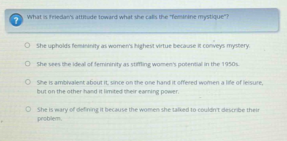 what is friedans attitude toward what she calls the \feminine mystique\? she upholds femininity as womens highest virtue because it conveys mystery. she sees the ideal of femininity as stifling womens potential in the 1950s. she is ambivalent about it, since on the one hand it offered women a life of leisure, but on the other hand it limited their earning power. she is wary of defining it because the women she talked to couldnt describe their problem.