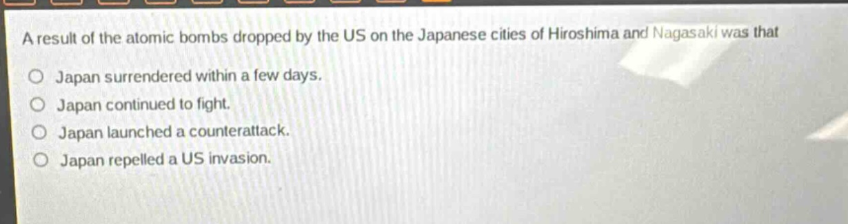 a result of the atomic bombs dropped by the us on the japanese cities of hiroshima and nagasaki was that\no japan surrendered within a few days.\no japan continued to fight.\no japan launched a counterattack.\no japan repelled a us invasion.