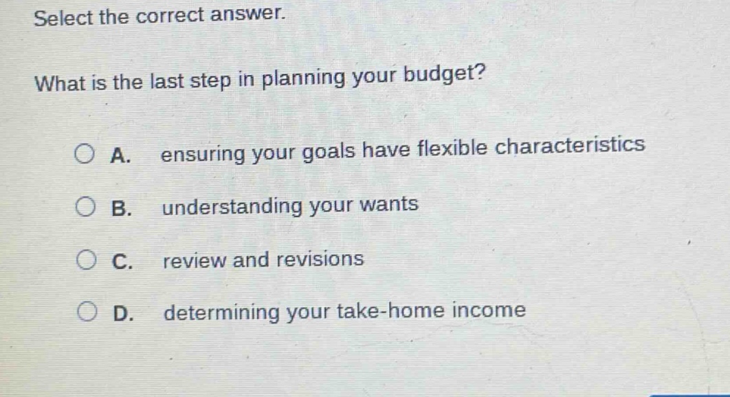 select the correct answer. what is the last step in planning your budget? a. ensuring your goals have flexible characteristics b. understanding your wants c. review and revisions d. determining your take - home income
