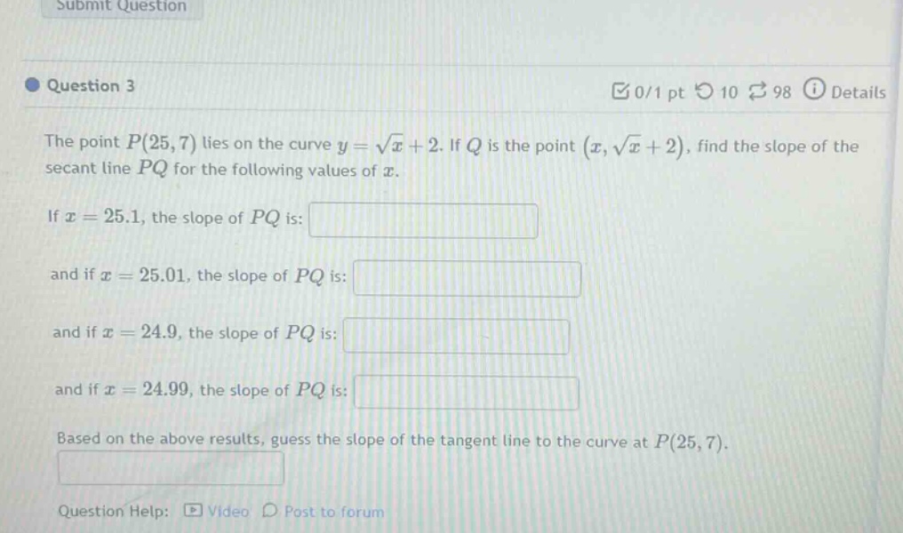 question 3 the point p(25,7) lies on the curve y = √x + 2. if q is the point (x,√x + 2), find the slope of the secant line pq for the following values of x. if x = 25.1, the slope of pq is: and if x = 25.01, the slope of pq is: and if x = 24.9, the slope of pq is: and if x = 24.99, the slope of pq is: based on the above results, guess the slope of the tangent line to the curve at p(25,7). question help: video post to forum