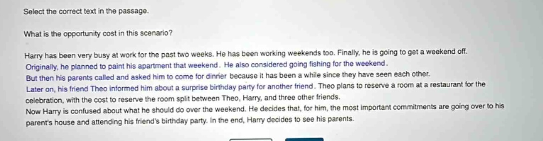 select the correct text in the passage. what is the opportunity cost in this scenario? harry has been very busy at work for the past two weeks. he has been working weekends too. finally, he is going to get a weekend off. originally, he planned to paint his apartment that weekend. he also considered going fishing for the weekend. but then his parents called and asked him to come for dinner because it has been a while since they have seen each other. later on, his friend theo informed him about a surprise birthday party for another friend. theo plans to reserve a room at a restaurant for the celebration, with the cost to reserve the room split between theo, harry, and three other friends. now harry is confused about what he should do over the weekend. he decides that, for him, the most important commitments are going over to his parents house and attending his friends birthday party. in the end, harry decides to see his parents.