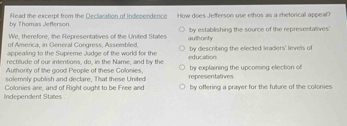 read the excerpt from the declaration of independence by thomas jefferson. we, therefore, the representatives of the united states of america, in general congress, assembled, appealing to the supreme judge of the world for the rectitude of our intentions, do, in the name, and by the authority of the good people of these colonies, solemnly publish and declare, that these united colonies are, and of right ought to be free and independent states... how does jefferson use ethos as a rhetorical appeal? by establishing the source of the representatives authority by describing the elected leaders levels of education by explaining the upcoming election of representatives by offering a prayer for the future of the colonies