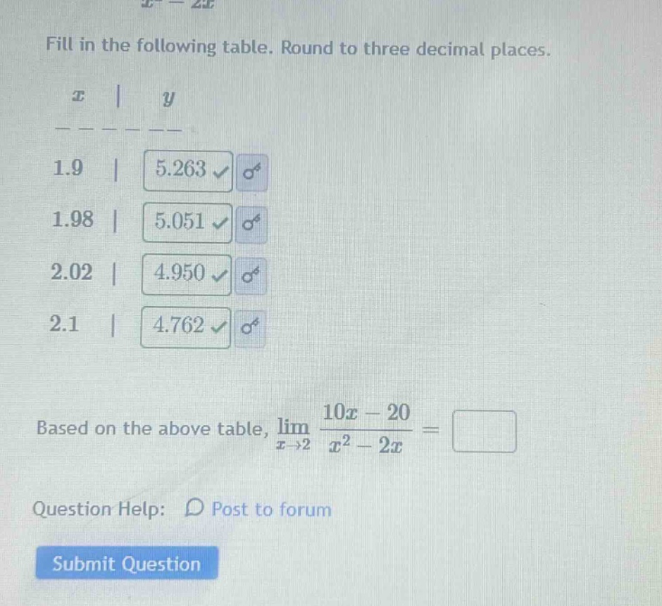 fill in the following table. round to three decimal places. x | y 1.9 | 5.263 1.98 | 5.051 2.02 | 4.950 2.1 | 4.762 based on the above table, lim(x→2) (10x - 20)/(x² - 2x) = question help: post to forum submit question
