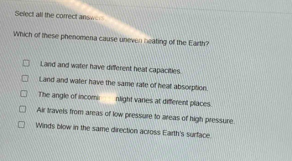 select all the correct answers. which of these phenomena cause uneven heating of the earth? land and water have different heat capacities. land and water have the same rate of heat absorption. the angle of incoming sunlight varies at different places. air travels from areas of low pressure to areas of high pressure. winds blow in the same direction across earths surface.