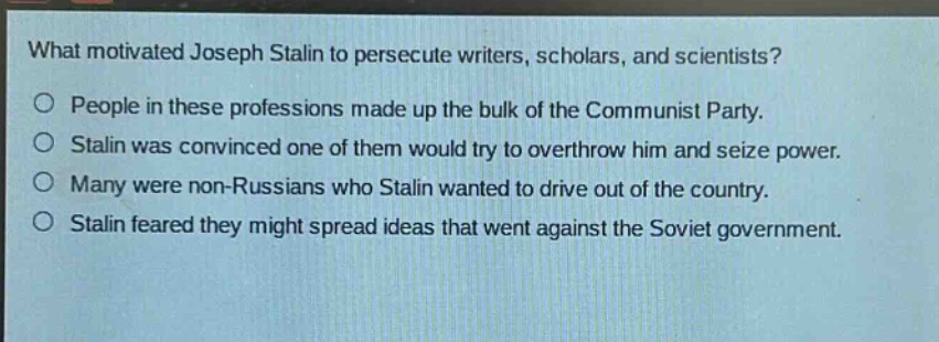 what motivated joseph stalin to persecute writers, scholars, and scientists?\no people in these professions made up the bulk of the communist party.\no stalin was convinced one of them would try to overthrow him and seize power.\no many were non - russians who stalin wanted to drive out of the country.\no stalin feared they might spread ideas that went against the soviet government.