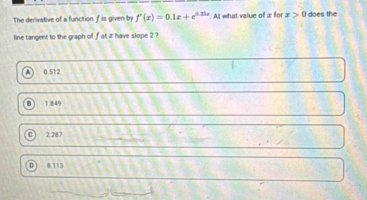 the derivative of a function f is given by f(x)=0.1x + e^0.25x. at what value of x for x > 0 does the line tangent to the graph of f at x have slope 2? a 0.512 b 1.849 c 2.287 d 8.113