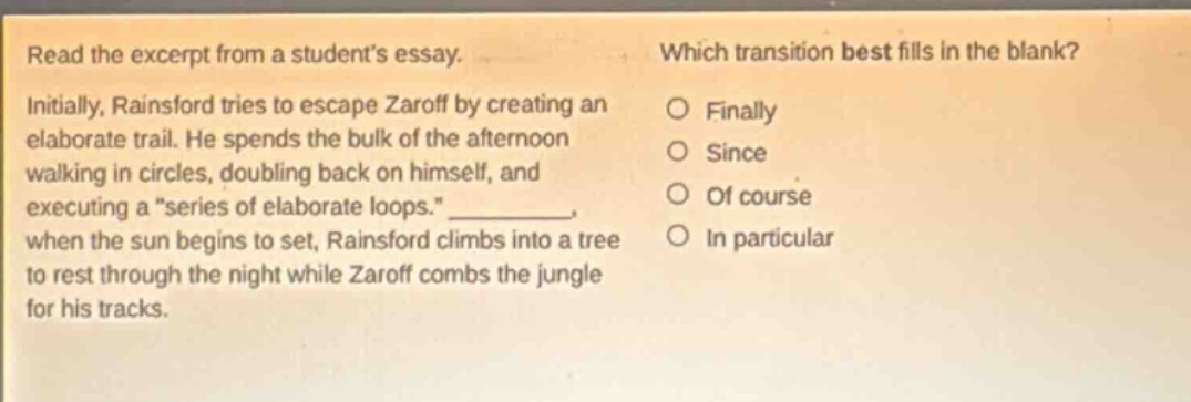 read the excerpt from a students essay. initially, rainsford tries to escape zaroff by creating an elaborate trail. he spends the bulk of the afternoon walking in circles, doubling back on himself, and executing a \series of elaborate loops.\ _, when the sun begins to set, rainsford climbs into a tree to rest through the night while zaroff combs the jungle for his tracks. which transition best fills in the blank? finally since of course in particular