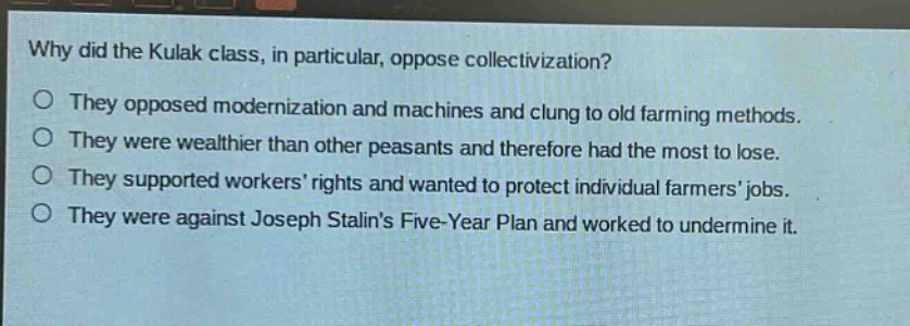 why did the kulak class, in particular, oppose collectivization?\no they opposed modernization and machines and clung to old farming methods.\no they were wealthier than other peasants and therefore had the most to lose.\no they supported workers’ rights and wanted to protect individual farmers’ jobs.\no they were against joseph stalin’s five - year plan and worked to undermine it.