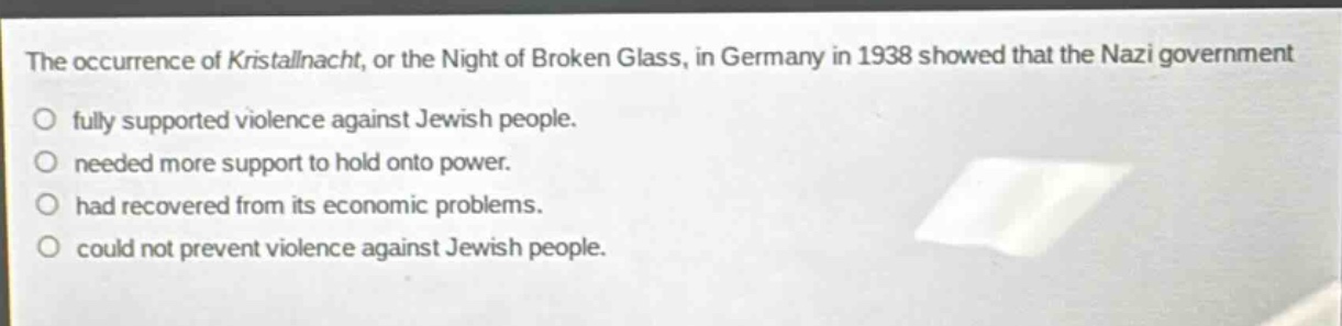 the occurrence of kristallnacht, or the night of broken glass, in germany in 1938 showed that the nazi government\nfully supported violence against jewish people.\nneeded more support to hold onto power.\nhad recovered from its economic problems.\ncould not prevent violence against jewish people.