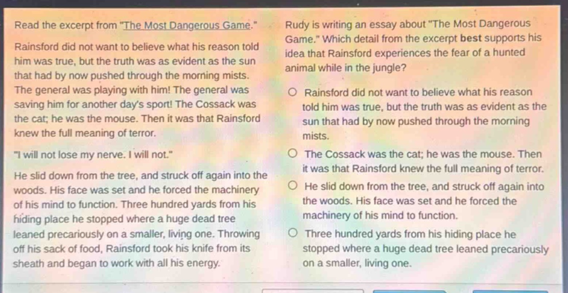 read the excerpt from \the most dangerous game.\ rainsford did not want to believe what his reason told him was true, but the truth was as evident as the sun that had by now pushed through the morning mists. the general was playing with him! the general was saving him for another days sport! the cossack was the cat; he was the mouse. then it was that rainsford knew the full meaning of terror. \i will not lose my nerve. i will not.\ he slid down from the tree, and struck off again into the woods. his face was set and he forced the machinery of his mind to function. three hundred yards from his hiding place he stopped where a huge dead tree leaned precariously on a smaller, living one. throwing off his sack of food, rainsford took his knife from its sheath and began to work with all his energy. rudy is writing an essay about \the most dangerous game.\ which detail from the excerpt best supports his idea that rainsford experiences the fear of a hunted animal while in the jungle? rainsford did not want to believe what his reason told him was true, but the truth was as evident as the sun that had by now pushed through the morning mists. the cossack was the cat; he was the mouse. then it was that rainsford knew the full meaning of terror. he slid down from the tree, and struck off again into the woods. his face was set and he forced the machinery of his mind to function. three hundred yards from his hiding place he stopped where a huge dead tree leaned precariously on a smaller, living one.
