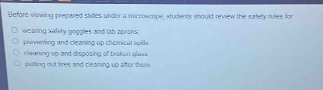 before viewing prepared slides under a microscope, students should review the safety rules for wearing safety goggles and lab aprons. preventing and cleaning up chemical spills. cleaning up and disposing of broken glass. putting out fires and cleaning up after them.