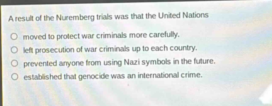 a result of the nuremberg trials was that the united nations\nmoved to protect war criminals more carefully.\nleft prosecution of war criminals up to each country.\nprevented anyone from using nazi symbols in the future.\nestablished that genocide was an international crime.