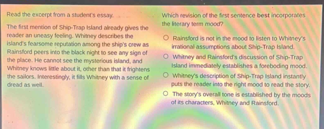 read the excerpt from a students essay. the first mention of ship - trap island already gives the reader an uneasy feeling. whitney describes the islands fearsome reputation among the ships crew as rainsford peers into the black night to see any sign of the place. he cannot see the mysterious island, and whitney knows little about it, other than that it frightens the sailors. interestingly, it fills whitney with a sense of dread as well. which revision of the first sentence best incorporates the literary term mood? rainsford is not in the mood to listen to whitneys irrational assumptions about ship - trap island. whitney and rainsfords discussion of ship - trap island immediately establishes a foreboding mood. whitneys description of ship - trap island instantly puts the reader into the right mood to read the story. the storys overall tone is established by the moods of its characters, whitney and rainsford.