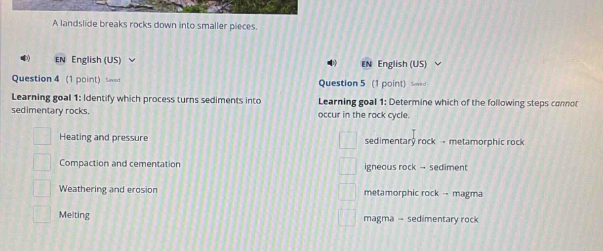a landslide breaks rocks down into smaller pieces. question 4 (1 point) saved learning goal 1: identify which process turns sediments into sedimentary rocks. heating and pressure compaction and cementation weathering and erosion melting question 5 (1 point) saved learning goal 1: determine which of the following steps cannot occur in the rock cycle. sedimentary rock → metamorphic rock igneous rock → sediment metamorphic rock → magma magma → sedimentary rock