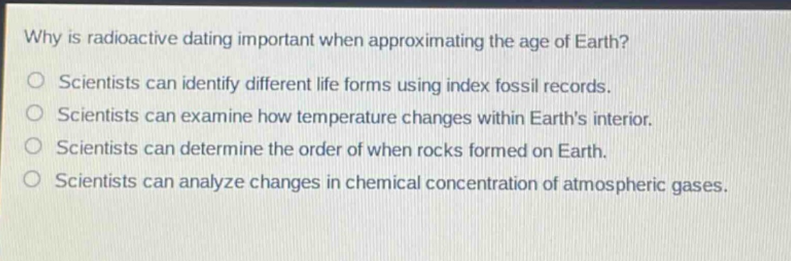 why is radioactive dating important when approximating the age of earth? scientists can identify different life forms using index fossil records. scientists can examine how temperature changes within earths interior. scientists can determine the order of when rocks formed on earth. scientists can analyze changes in chemical concentration of atmospheric gases.