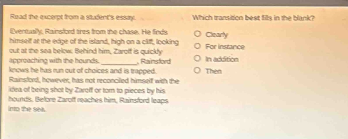 read the excerpt from a students essay. eventually, rainsford tires from the chase. he finds himself at the edge of the island, high on a cliff, looking out at the sea below. behind him, zaroff is quickly approaching with the hounds. __________, rainsford knows he has run out of choices and is trapped. rainsford, however, has not reconciled himself with the idea of being shot by zaroff or torn to pieces by his hounds. before zaroff reaches him, rainsford leaps into the sea. which transition best fills in the blank? clearly for instance in addition then