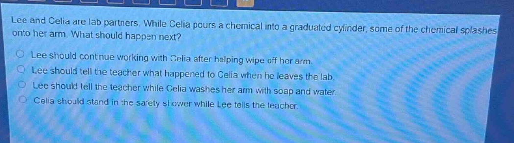 lee and celia are lab partners. while celia pours a chemical into a graduated cylinder, some of the chemical splashes onto her arm. what should happen next?\nlee should continue working with celia after helping wipe off her arm.\nlee should tell the teacher what happened to celia when he leaves the lab.\nlee should tell the teacher while celia washes her arm with soap and water.\ncelia should stand in the safety shower while lee tells the teacher.