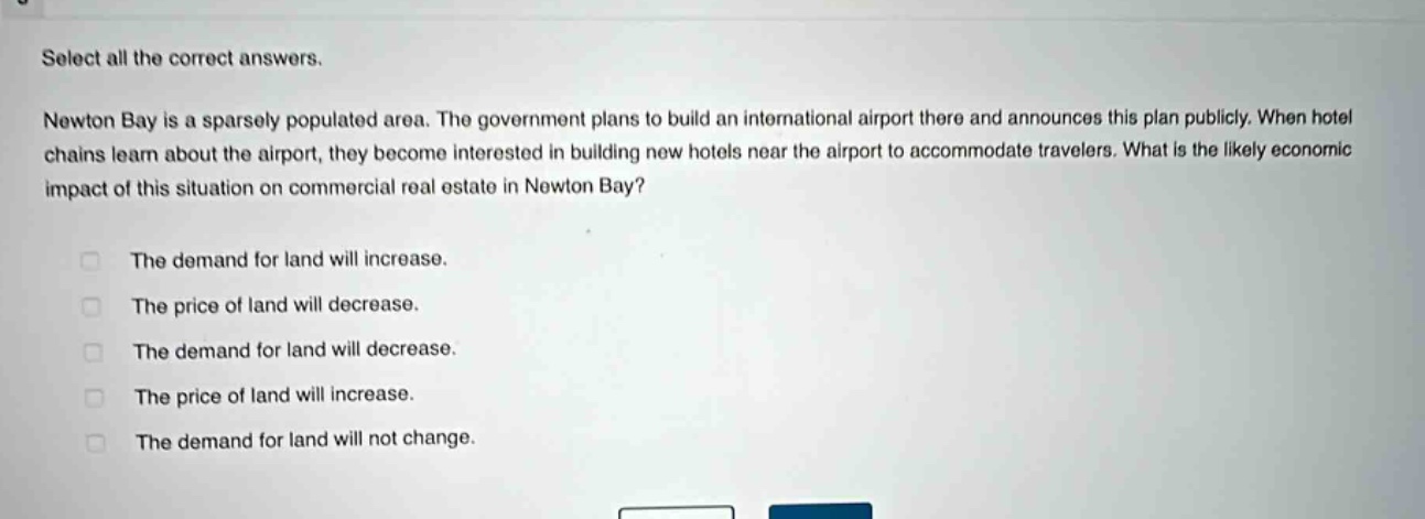 select all the correct answers. newton bay is a sparsely populated area. the government plans to build an international airport there and announces this plan publicly. when hotel chains learn about the airport, they become interested in building new hotels near the airport to accommodate travelers. what is the likely economic impact of this situation on commercial real estate in newton bay? the demand for land will increase. the price of land will decrease. the demand for land will decrease. the price of land will increase. the demand for land will not change.