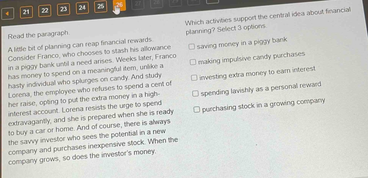 read the paragraph. a little bit of planning can reap financial rewards. consider franco, who chooses to stash his allowance in a piggy bank until a need arises. weeks later, franco has money to spend on a meaningful item, unlike a hasty individual who splurges on candy. and study lorena, the employee who refuses to spend a cent of her raise, opting to put the extra money in a high - interest account. lorena resists the urge to spend extravagantly, and she is prepared when she is ready to buy a car or home. and of course, there is always the savvy investor who sees the potential in a new company and purchases inexpensive stock. when the company grows, so does the investor’s money. which activities support the central idea about financial planning? select 3 options. saving money in a piggy bank making impulsive candy purchases investing extra money to earn interest spending lavishly as a personal reward purchasing stock in a growing company