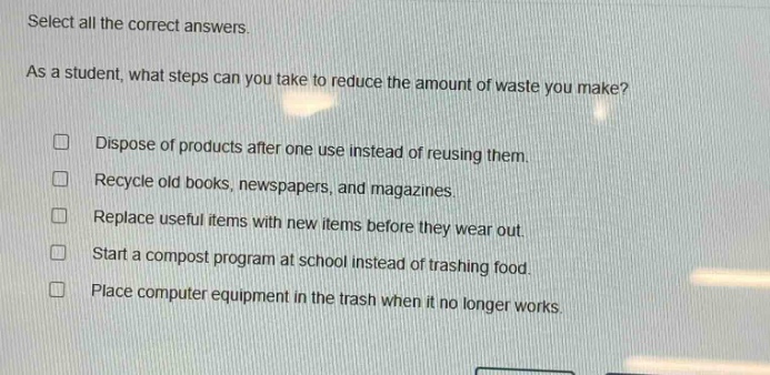 select all the correct answers. as a student, what steps can you take to reduce the amount of waste you make? dispose of products after one use instead of reusing them. recycle old books, newspapers, and magazines. replace useful items with new items before they wear out. start a compost program at school instead of trashing food. place computer equipment in the trash when it no longer works.