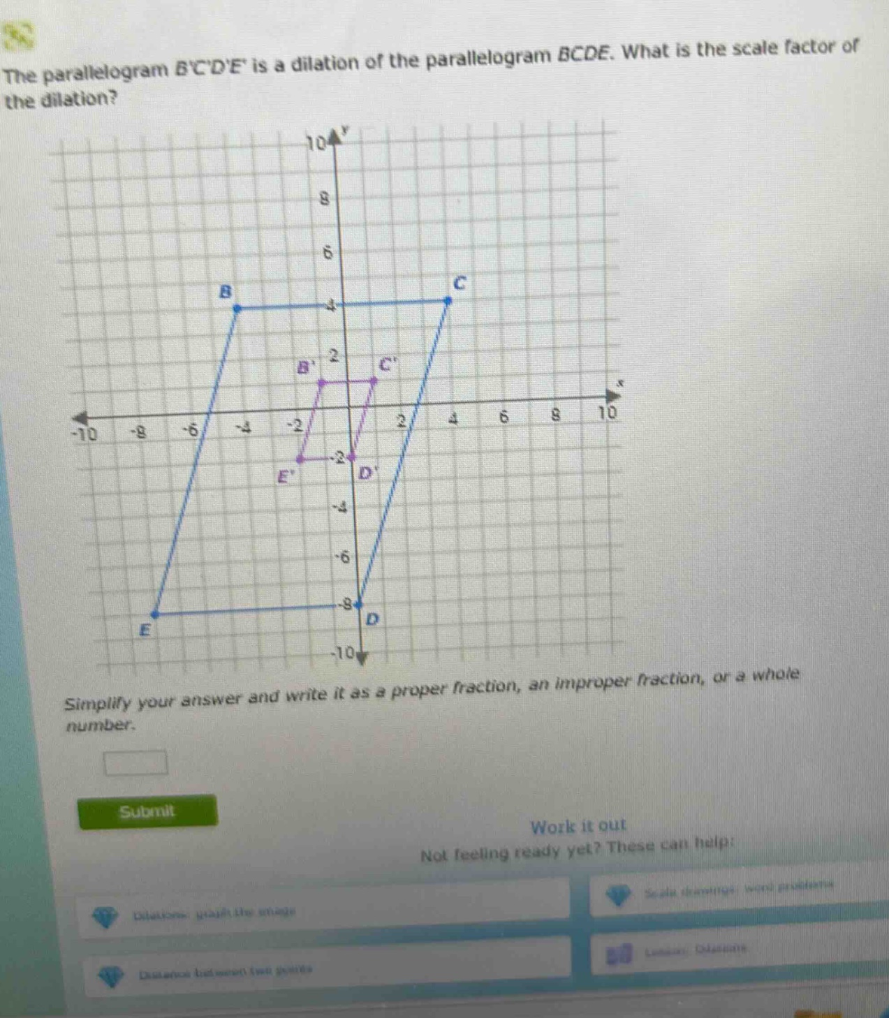 the parallelogram bcde is a dilation of the parallelogram bcde. what is the scale factor of the dilation? simplify your answer and write it as a proper fraction, an improper fraction, or a whole number.
