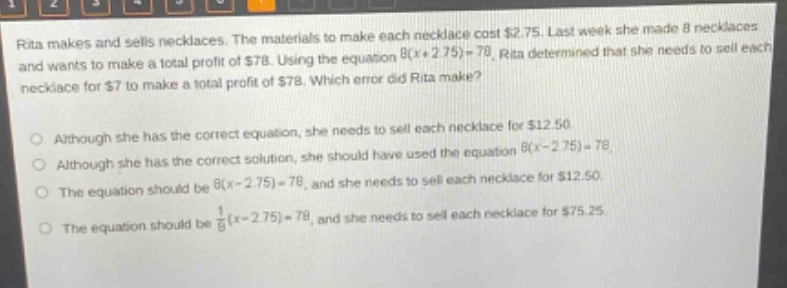 rita makes and sells necklaces. the materials to make each necklace cost $2.75. last week she made 8 necklaces and wants to make a total profit of $78. using the equation 8(x + 2.75)=78, rita determined that she needs to sell each necklace for $7 to make a total profit of $78. which error did rita make?\n\nalthough she has the correct equation, she needs to sell each necklace for $12.50.\n\nalthough she has the correct solution, she should have used the equation 8(x - 2.75)=78.\n\nthe equation should be 8(x - 2.75)=78, and she needs to sell each necklace for $12.50.\n\nthe equation should be 1/8(x - 2.75)=78, and she needs to sell each necklace for $75.25.