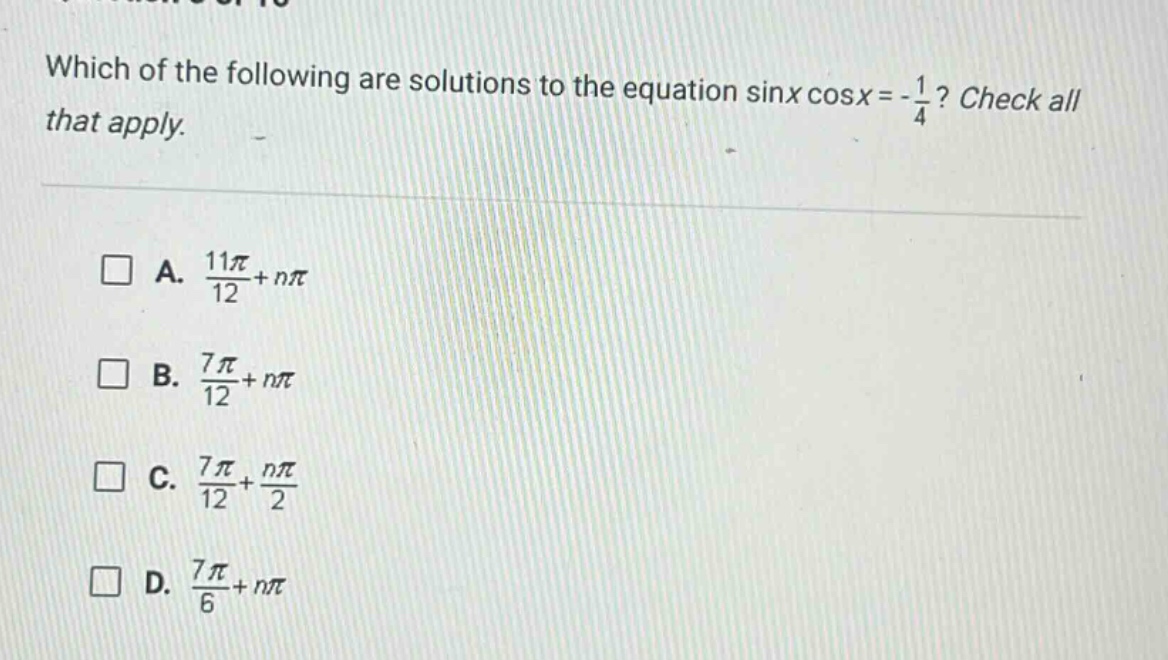 which of the following are solutions to the equation sinx cosx = -1/4? check all that apply. a. 11π/12 + nπ b. 7π/12 + nπ c. 7π/12 + nπ/2 d. 7π/6 + nπ